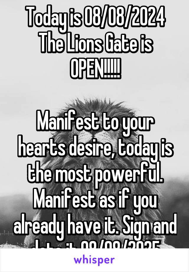 Today is 08/08/2024
The Lions Gate is OPEN!!!!!

Manifest to your hearts desire, today is the most powerful. Manifest as if you already have it. Sign and date it 08/08/2025