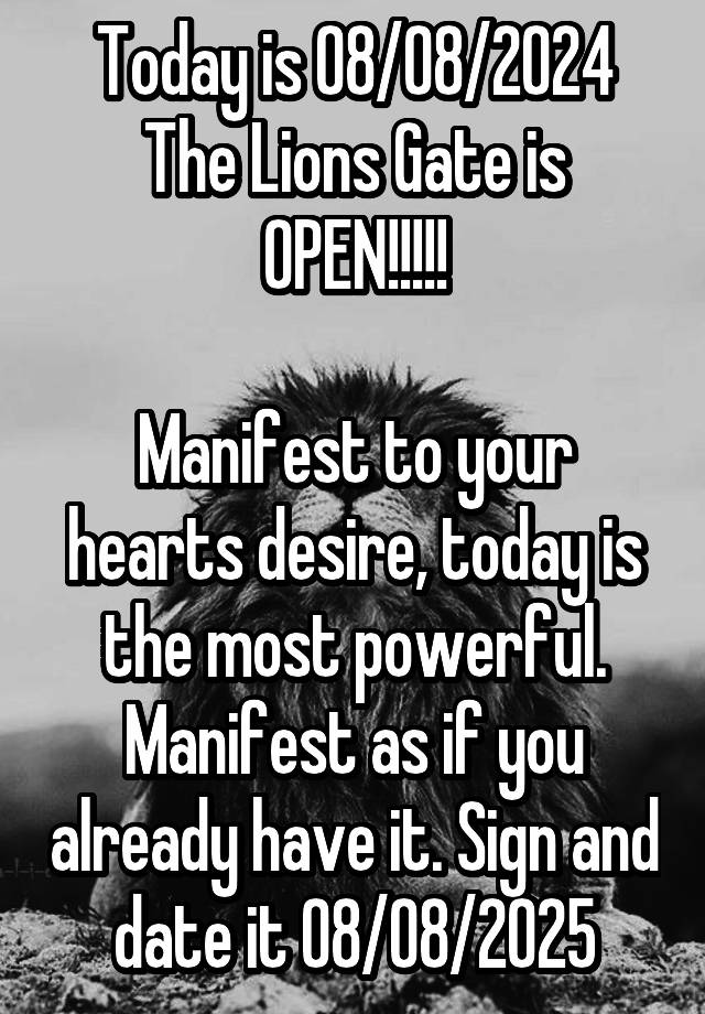 Today is 08/08/2024
The Lions Gate is OPEN!!!!!

Manifest to your hearts desire, today is the most powerful. Manifest as if you already have it. Sign and date it 08/08/2025