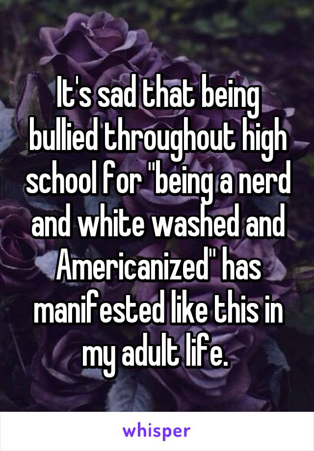 It's sad that being bullied throughout high school for "being a nerd and white washed and Americanized" has manifested like this in my adult life. 