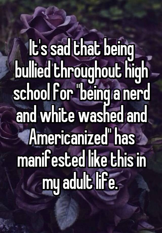 It's sad that being bullied throughout high school for "being a nerd and white washed and Americanized" has manifested like this in my adult life. 