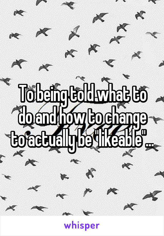 To being told what to do and how to change to actually be "likeable"...