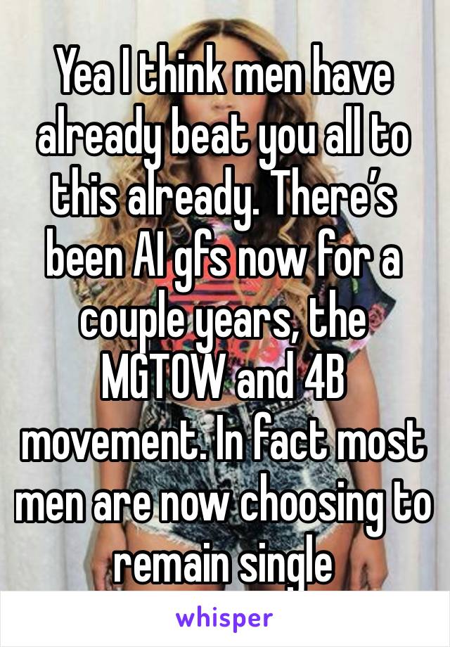 Yea I think men have already beat you all to this already. There’s been AI gfs now for a couple years, the MGTOW and 4B movement. In fact most men are now choosing to remain single 