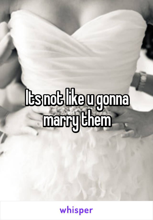 Its not like u gonna marry them