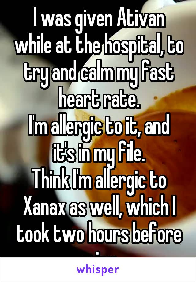 I was given Ativan while at the hospital, to try and calm my fast heart rate.
I'm allergic to it, and it's in my file.
Think I'm allergic to Xanax as well, which I took two hours before going.