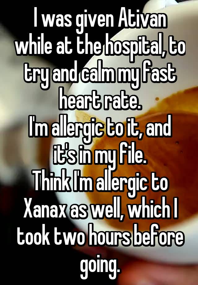 I was given Ativan while at the hospital, to try and calm my fast heart rate.
I'm allergic to it, and it's in my file.
Think I'm allergic to Xanax as well, which I took two hours before going.