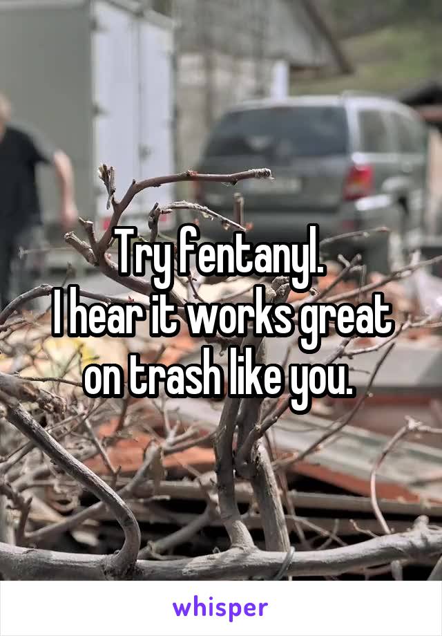 Try fentanyl. 
I hear it works great on trash like you. 