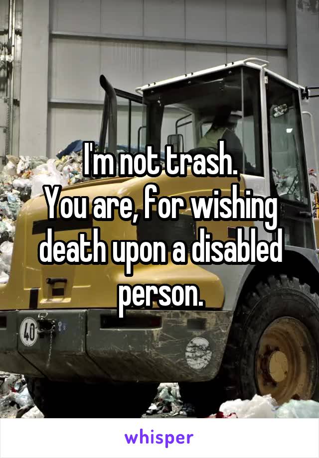 I'm not trash.
You are, for wishing death upon a disabled person.