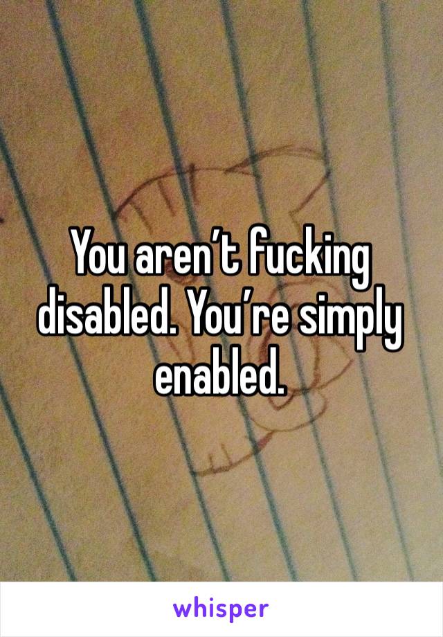 You aren’t fucking disabled. You’re simply enabled. 