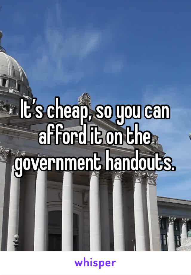 It’s cheap, so you can afford it on the government handouts. 