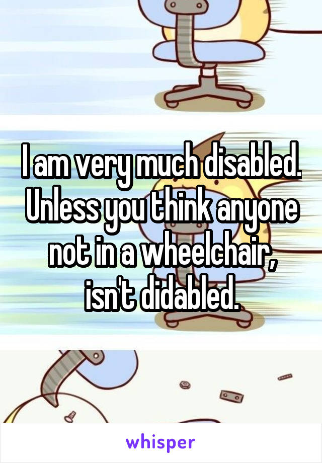 I am very much disabled. Unless you think anyone not in a wheelchair, isn't didabled.