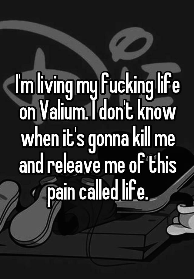 I'm living my fucking life on Valium. I don't know when it's gonna kill me and releave me of this pain called life.