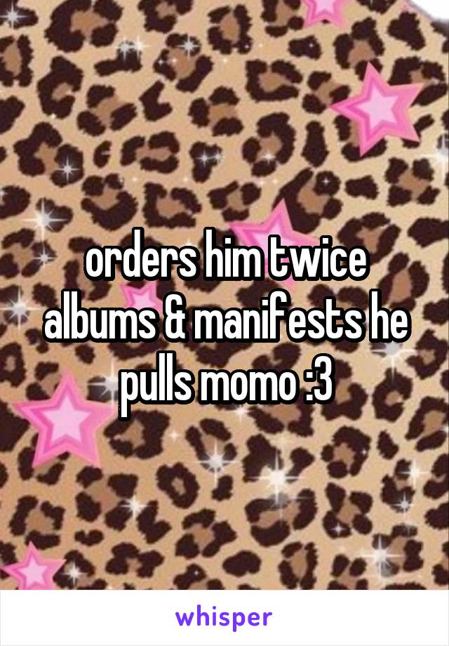 orders him twice albums & manifests he pulls momo :3