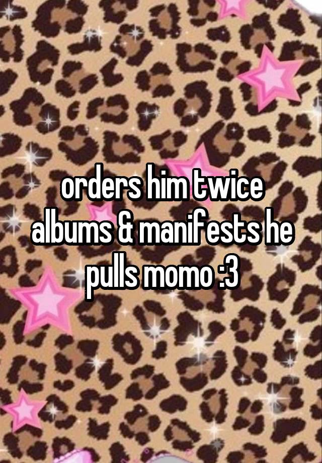 orders him twice albums & manifests he pulls momo :3