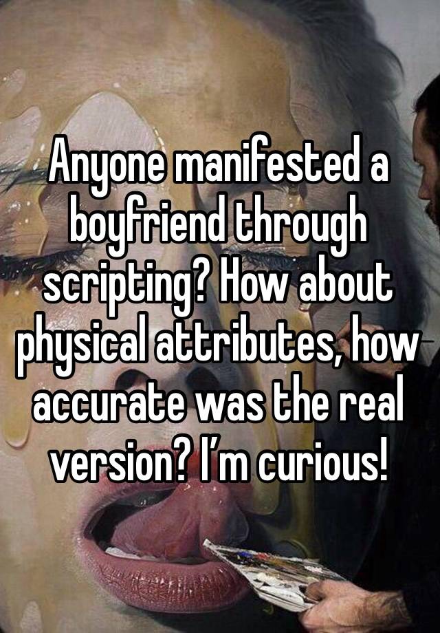 Anyone manifested a boyfriend through scripting? How about physical attributes, how accurate was the real version? I’m curious! 