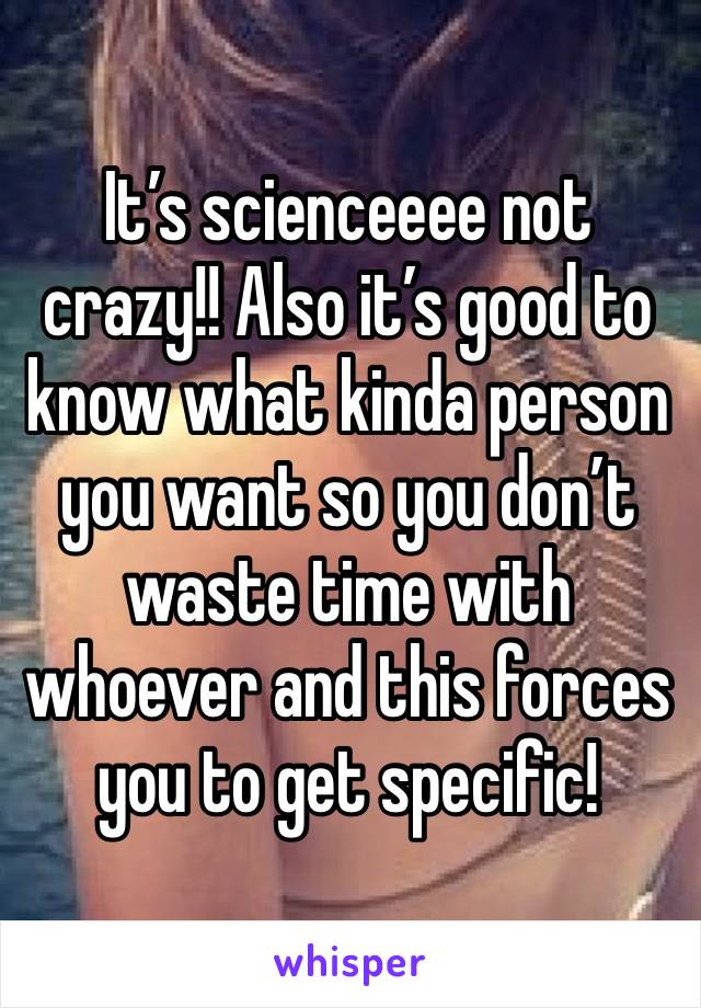 It’s scienceeee not crazy!! Also it’s good to know what kinda person you want so you don’t waste time with whoever and this forces you to get specific!