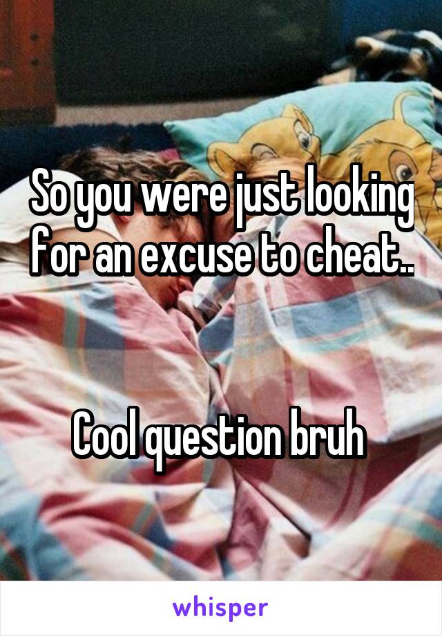 So you were just looking for an excuse to cheat.. 

Cool question bruh 