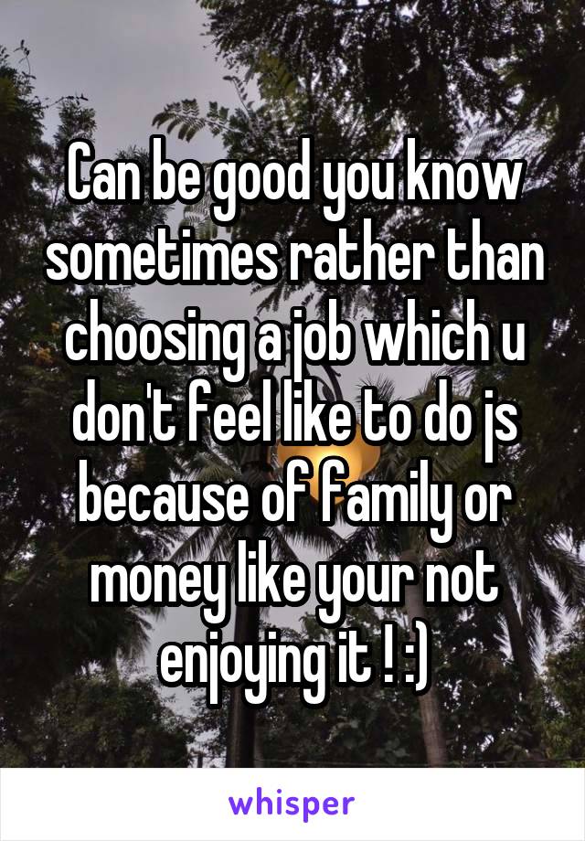 Can be good you know sometimes rather than choosing a job which u don't feel like to do js because of family or money like your not enjoying it ! :)