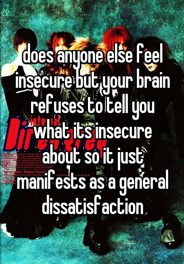 does anyone else feel insecure but your brain refuses to tell you what its insecure about so it just manifests as a general dissatisfaction