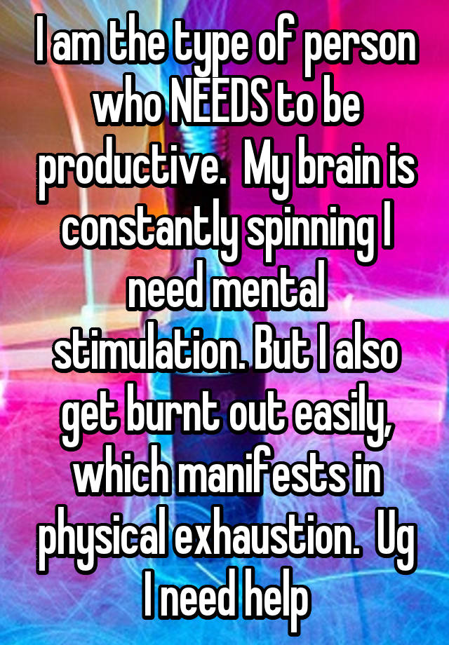 I am the type of person who NEEDS to be productive.  My brain is constantly spinning I need mental stimulation. But I also get burnt out easily, which manifests in physical exhaustion.  Ug I need help