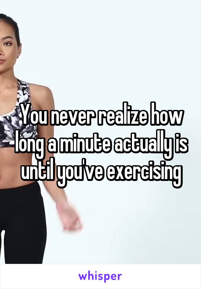 You never realize how long a minute actually is until you've exercising