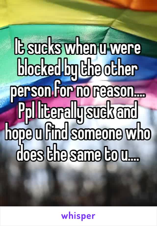 It sucks when u were blocked by the other person for no reason….
Ppl literally suck and hope u find someone who does the same to u…. 
