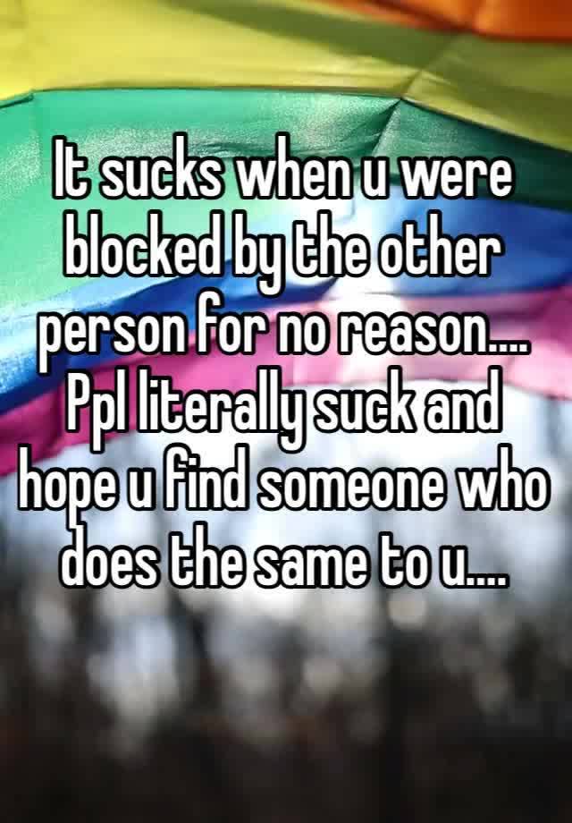 It sucks when u were blocked by the other person for no reason….
Ppl literally suck and hope u find someone who does the same to u…. 
