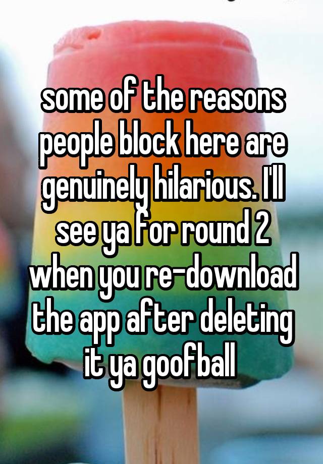 some of the reasons people block here are genuinely hilarious. I'll see ya for round 2 when you re-download the app after deleting it ya goofball 