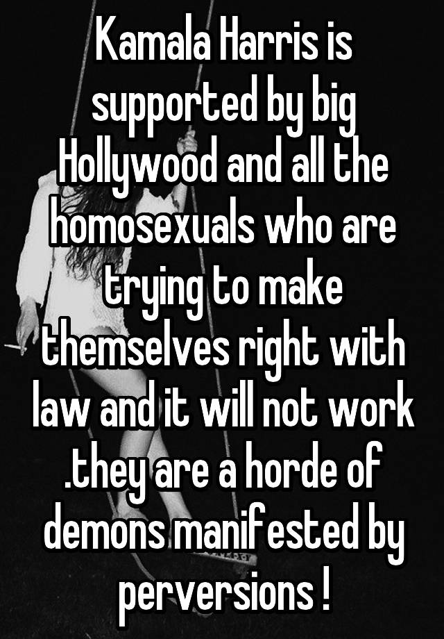 Kamala Harris is supported by big Hollywood and all the homosexuals who are trying to make themselves right with law and it will not work .they are a horde of demons manifested by perversions !