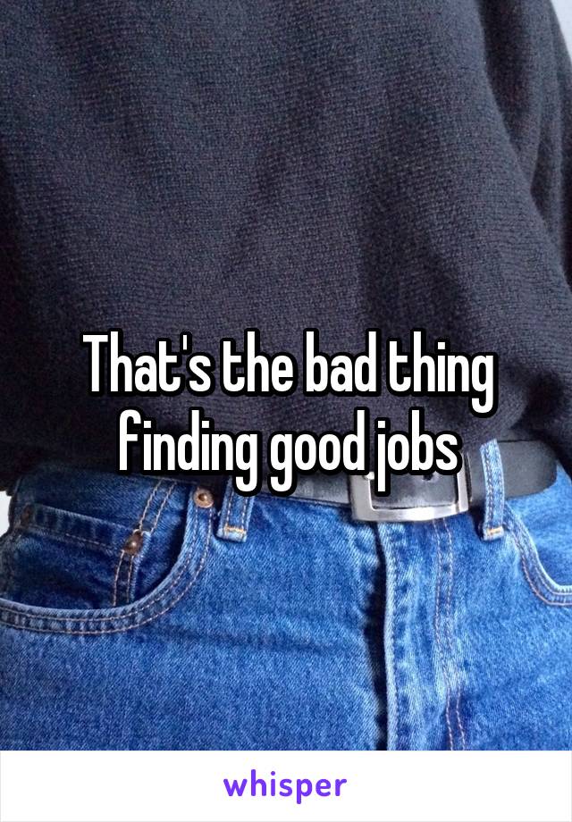 That's the bad thing finding good jobs