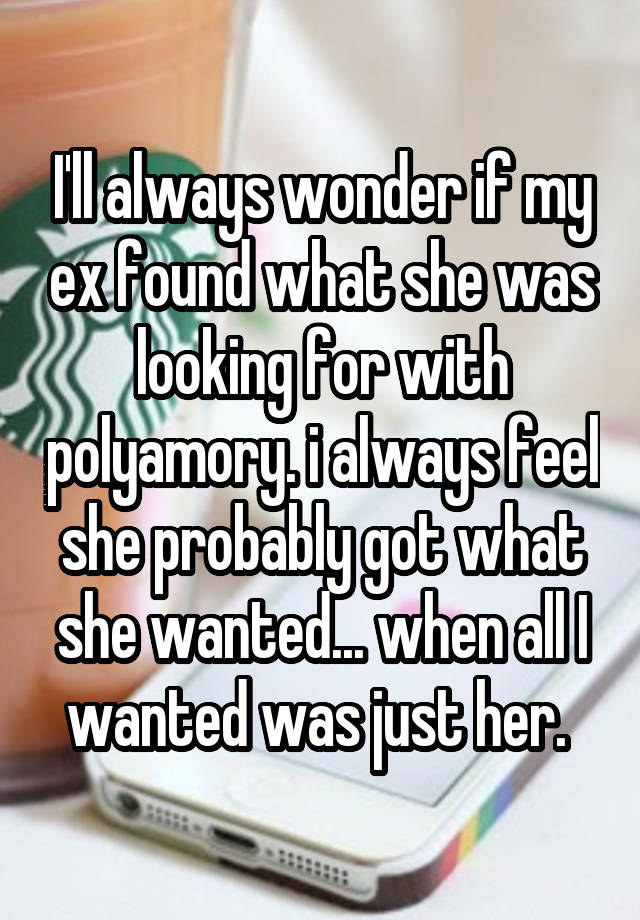 I'll always wonder if my ex found what she was looking for with polyamory. i always feel she probably got what she wanted... when all I wanted was just her. 