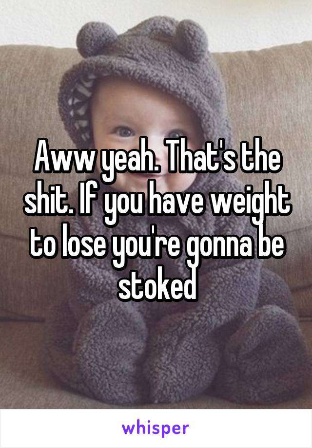 Aww yeah. That's the shit. If you have weight to lose you're gonna be stoked