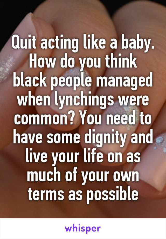 Quit acting like a baby. How do you think black people managed when lynchings were common? You need to have some dignity and live your life on as much of your own terms as possible