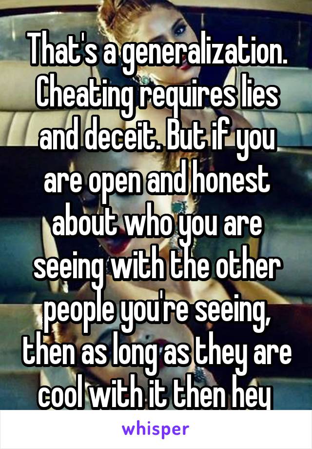 That's a generalization. Cheating requires lies and deceit. But if you are open and honest about who you are seeing with the other people you're seeing, then as long as they are cool with it then hey 