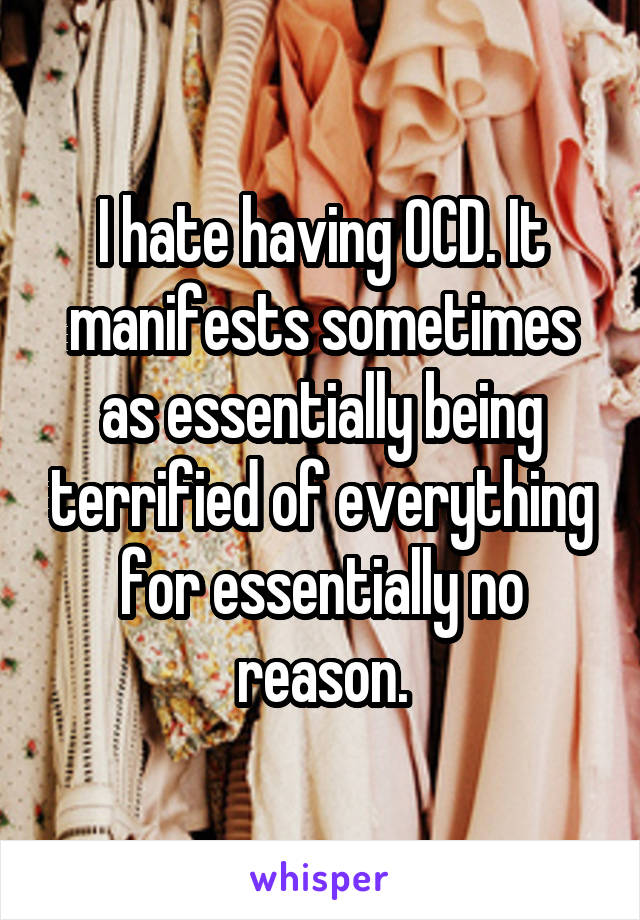 I hate having OCD. It manifests sometimes as essentially being terrified of everything for essentially no reason.