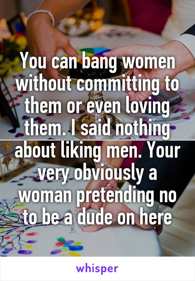 You can bang women without committing to them or even loving them. I said nothing about liking men. Your very obviously a woman pretending no to be a dude on here