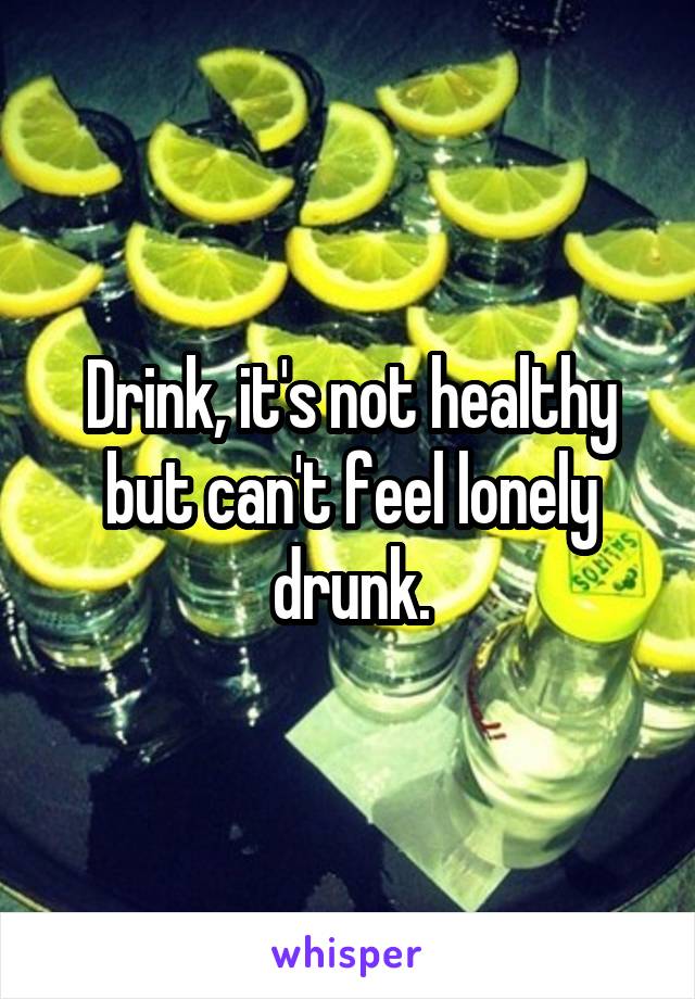 Drink, it's not healthy but can't feel lonely drunk.