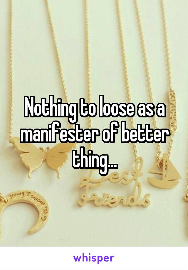 Nothing to loose as a manifester of better thing...