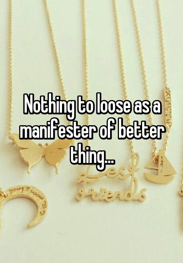 Nothing to loose as a manifester of better thing...