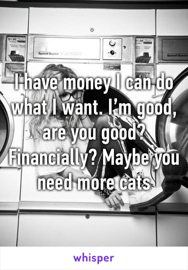 I have money I can do what I want. I’m good, are you good? Financially? Maybe you need more cats