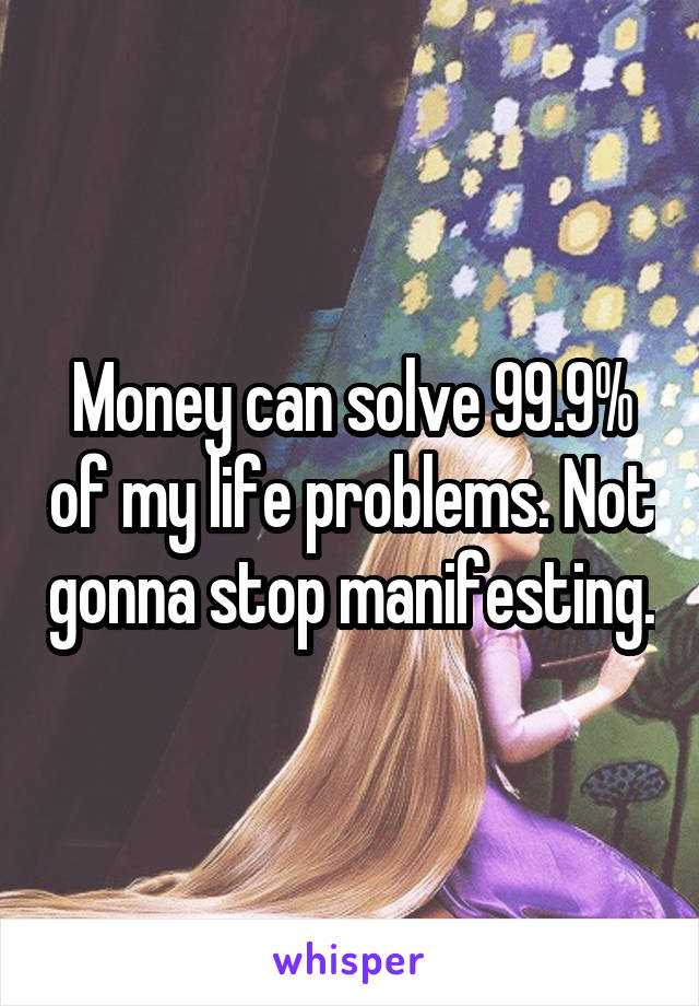 Money can solve 99.9% of my life problems. Not gonna stop manifesting.