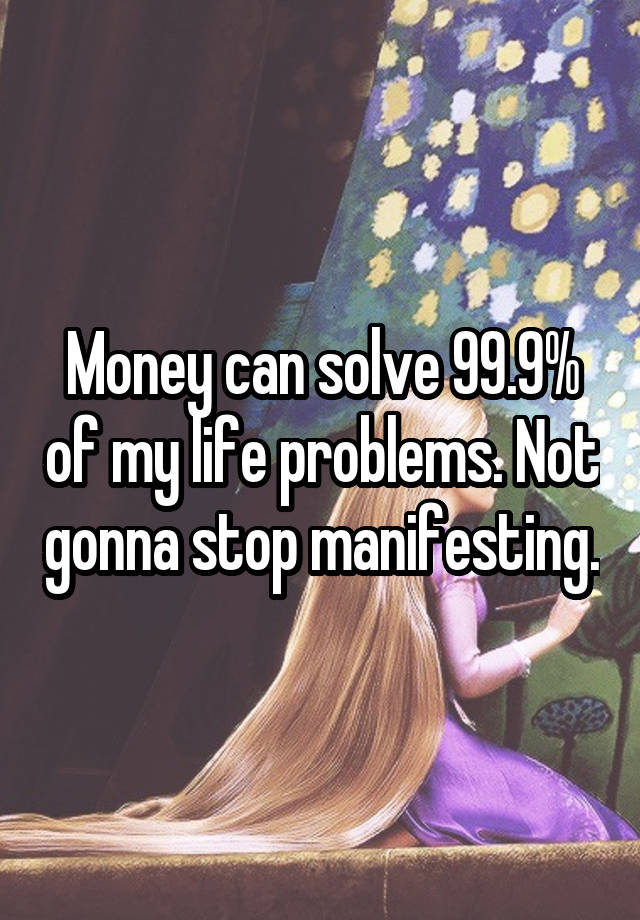 Money can solve 99.9% of my life problems. Not gonna stop manifesting.