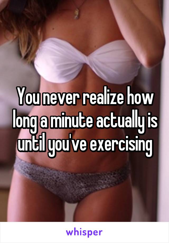 You never realize how long a minute actually is until you've exercising