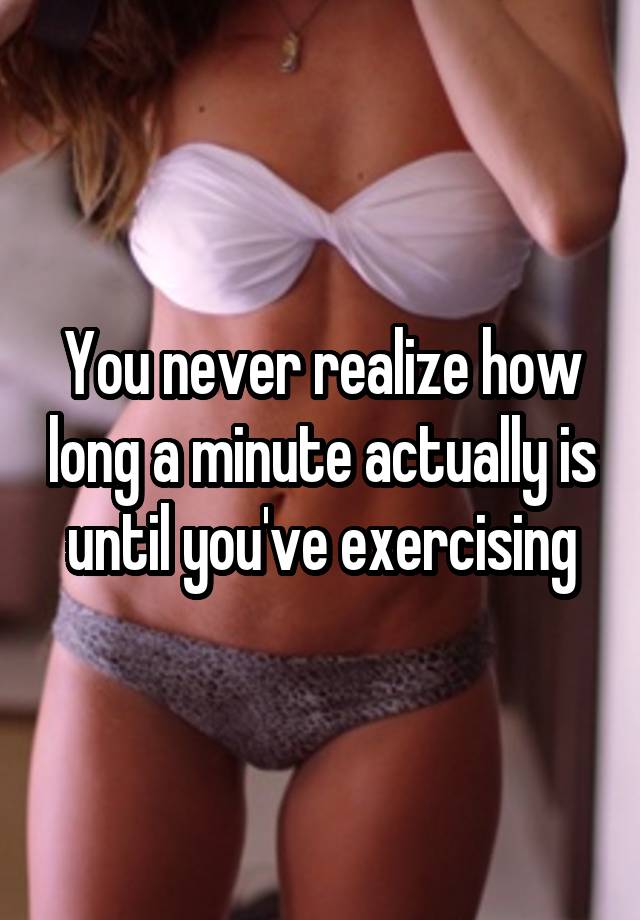 You never realize how long a minute actually is until you've exercising