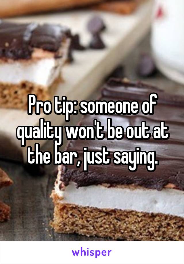 Pro tip: someone of quality won't be out at the bar, just saying.