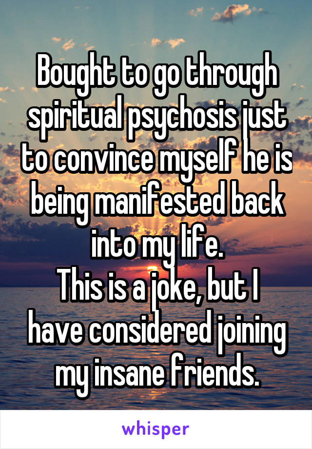 Bought to go through spiritual psychosis just to convince myself he is being manifested back into my life.
This is a joke, but I have considered joining my insane friends.