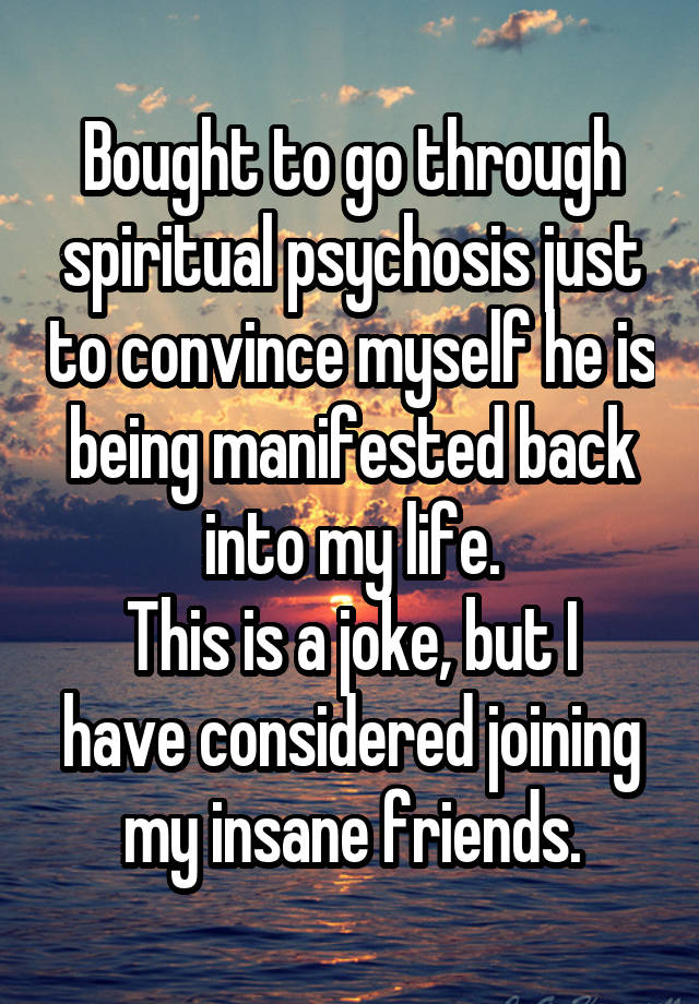 Bought to go through spiritual psychosis just to convince myself he is being manifested back into my life.
This is a joke, but I have considered joining my insane friends.