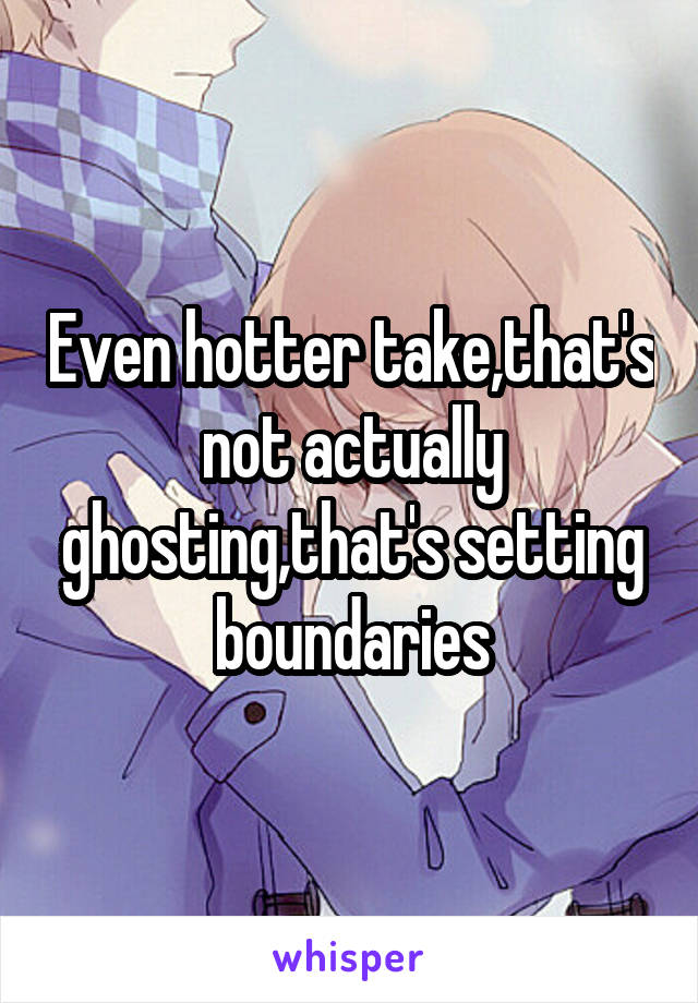 Even hotter take,that's not actually ghosting,that's setting boundaries