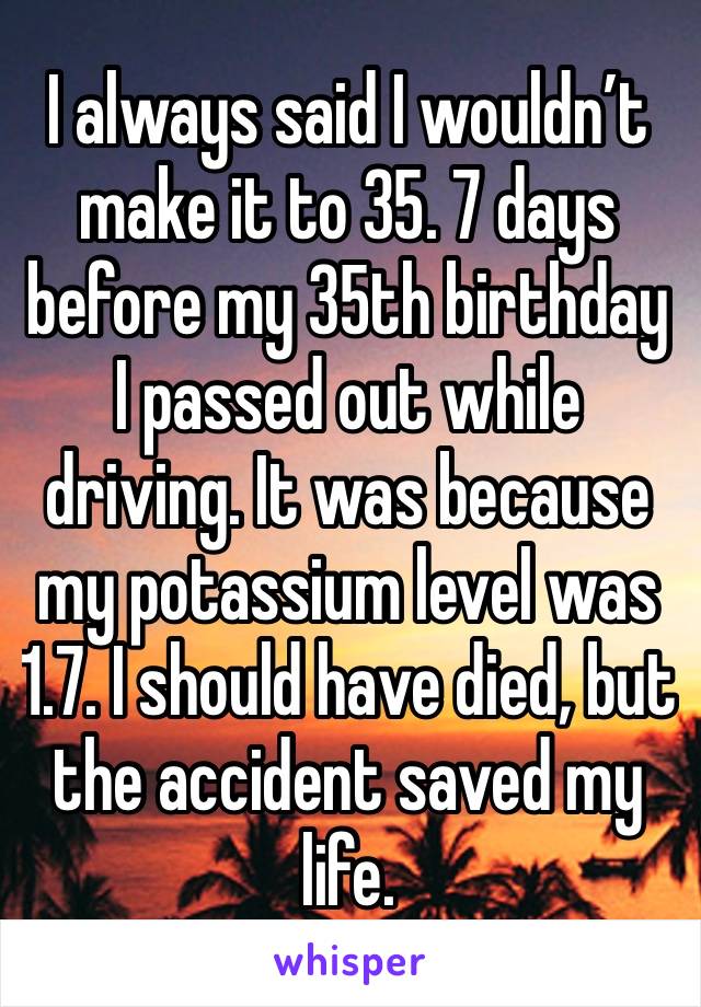 I always said I wouldn’t make it to 35. 7 days before my 35th birthday I passed out while driving. It was because my potassium level was 1.7. I should have died, but the accident saved my life.