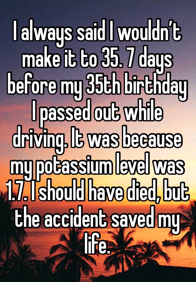 I always said I wouldn’t make it to 35. 7 days before my 35th birthday I passed out while driving. It was because my potassium level was 1.7. I should have died, but the accident saved my life.