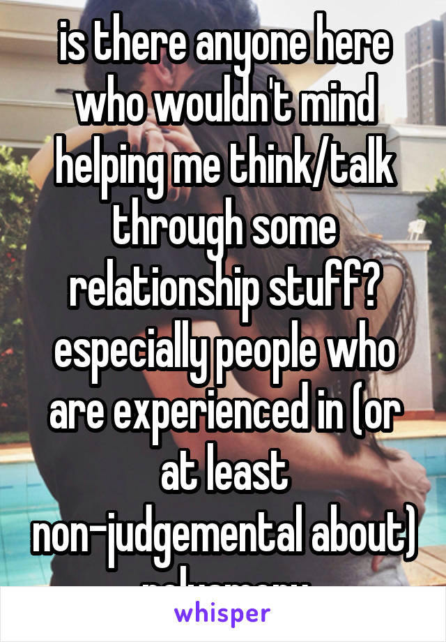 is there anyone here who wouldn't mind helping me think/talk through some relationship stuff? especially people who are experienced in (or at least non-judgemental about) polyamory